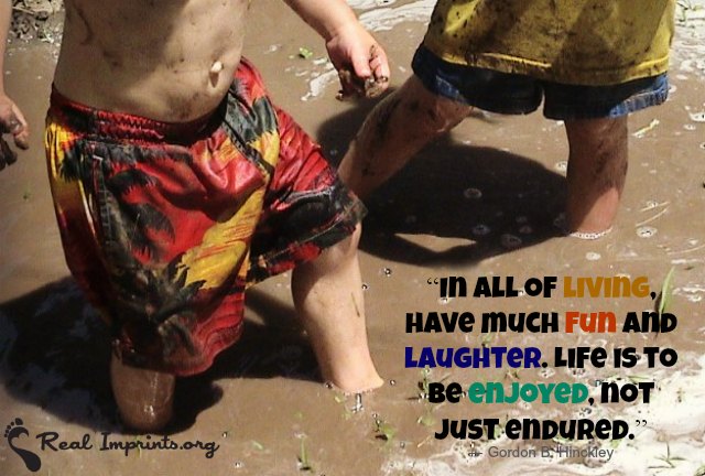 In all of living, have much fun and laughter. Life is to be enjoyed, not just endured.